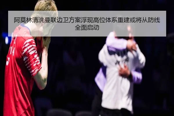 阿莫林清洗曼联边卫方案浮现高位体系重建或将从防线全面启动