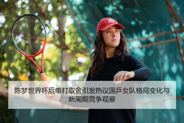 陈梦世界杯后单打取舍引发热议国乒女队格局变化与新周期竞争观察