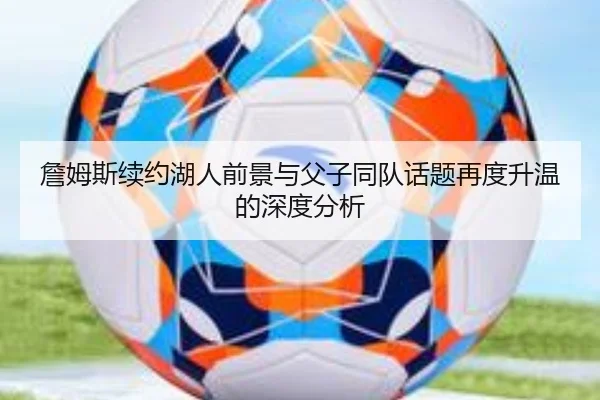 詹姆斯续约湖人前景与父子同队话题再度升温的深度分析 - leyu